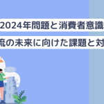 物流の2024年問題と消費者意識〜物流の未来に向けた課題と対応〜