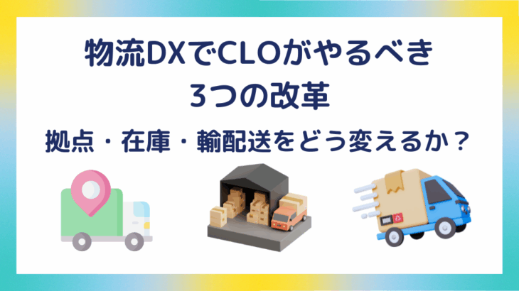物流DXでCLOがやるべき3つの改革｜拠点・在庫・輸配送をどう変えるか？