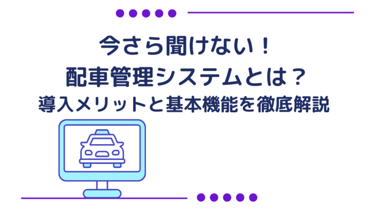 今さら聞けない！配車管理システムとは？導入メリットと基本機能を徹底解説