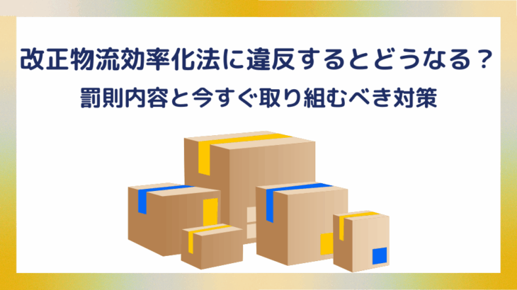 改正物流効率化法に違反するとどうなる?罰則内容と今すぐ取り組むべき対策